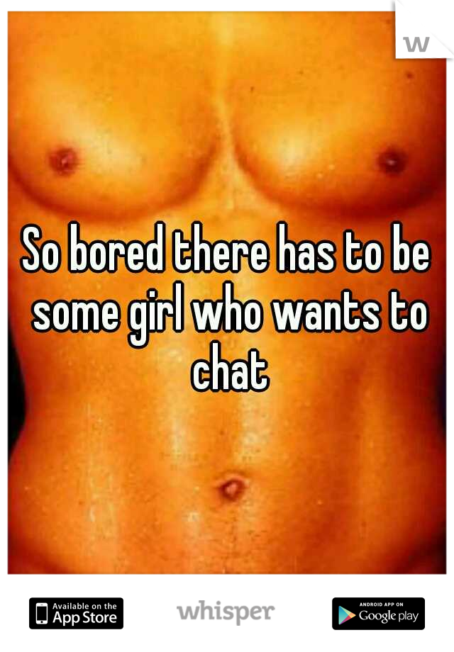 So bored there has to be some girl who wants to chat