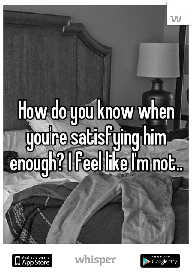 How do you know when you're satisfying him enough? I feel like I'm not..