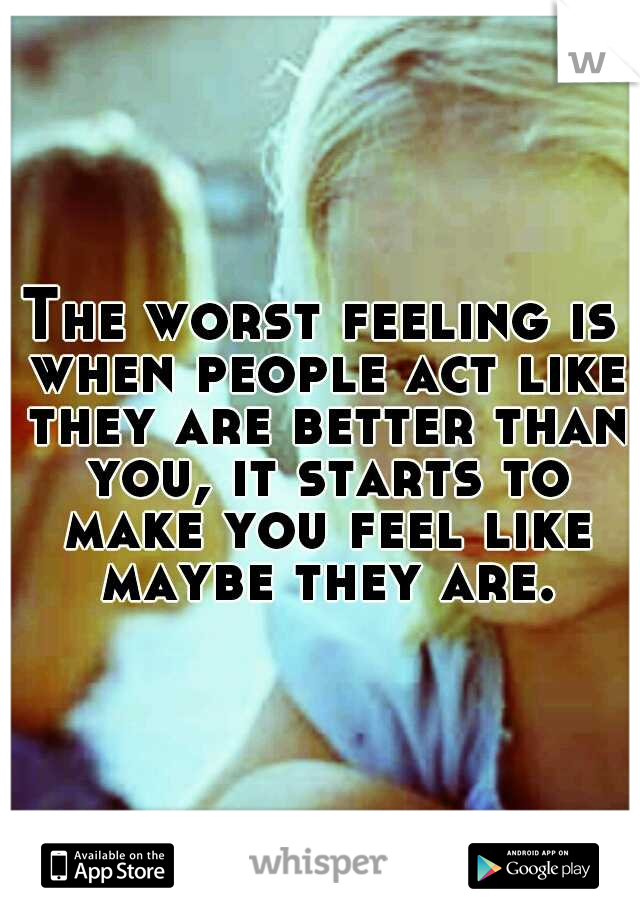 The worst feeling is when people act like they are better than you, it starts to make you feel like maybe they are.