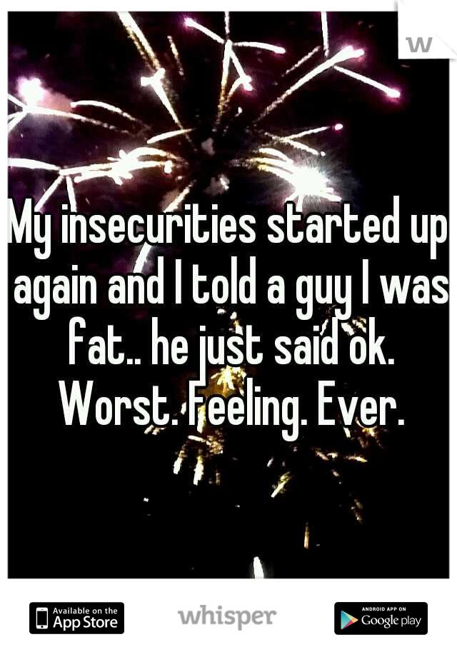 My insecurities started up again and I told a guy I was fat.. he just said ok. Worst. Feeling. Ever.