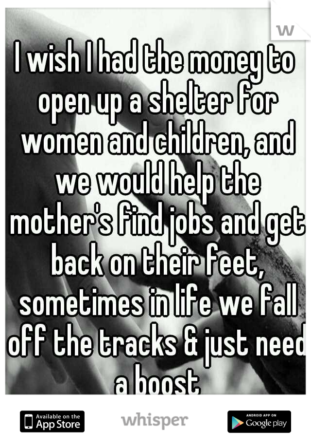 I wish I had the money to open up a shelter for women and children, and we would help the mother's find jobs and get back on their feet, sometimes in life we fall off the tracks & just need a boost