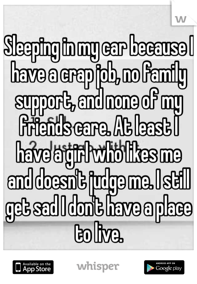 Sleeping in my car because I have a crap job, no family support, and none of my friends care. At least I have a girl who likes me and doesn't judge me. I still get sad I don't have a place to live.