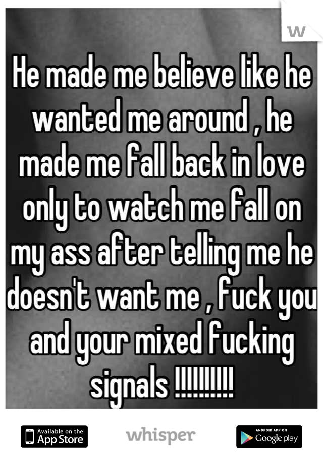 He made me believe like he wanted me around , he made me fall back in love only to watch me fall on my ass after telling me he doesn't want me , fuck you and your mixed fucking signals !!!!!!!!!!