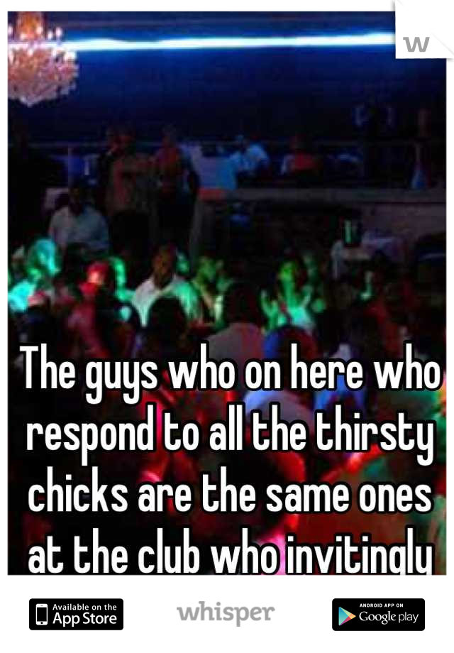 The guys who on here who respond to all the thirsty chicks are the same ones at the club who invitingly butt hump girls hahaha