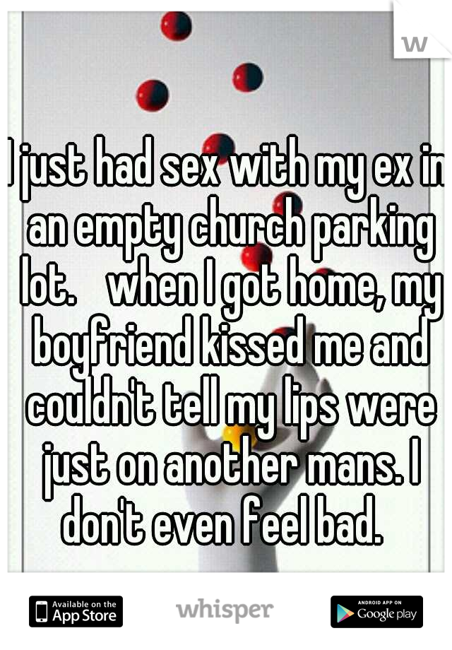 I just had sex with my ex in an empty church parking lot. 
when I got home, my boyfriend kissed me and couldn't tell my lips were just on another mans. I don't even feel bad.  