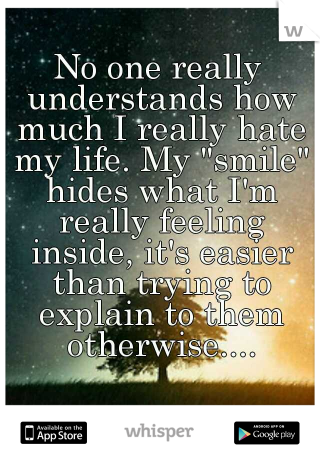 No one really understands how much I really hate my life. My "smile" hides what I'm really feeling inside, it's easier than trying to explain to them otherwise....