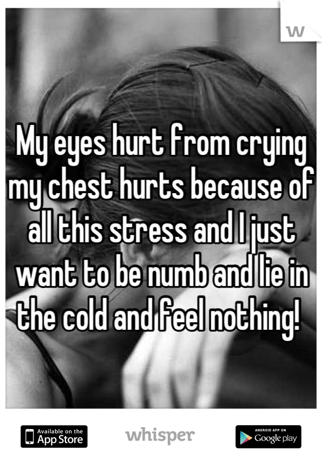 My eyes hurt from crying my chest hurts because of all this stress and I just want to be numb and lie in the cold and feel nothing! 