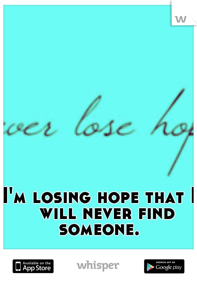 I'm losing hope that I 
will never find someone. 
