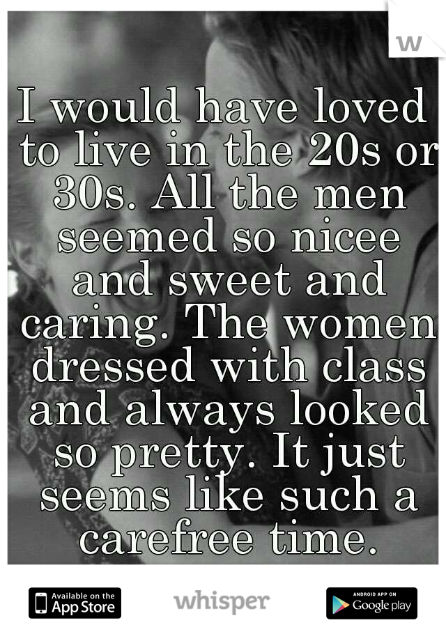 I would have loved to live in the 20s or 30s. All the men seemed so nicee and sweet and caring. The women dressed with class and always looked so pretty. It just seems like such a carefree time.