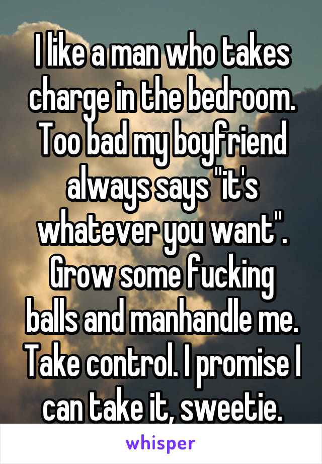 I like a man who takes charge in the bedroom. Too bad my boyfriend always says "it's whatever you want". Grow some fucking balls and manhandle me. Take control. I promise I can take it, sweetie.