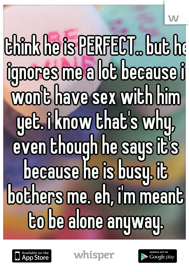 i think he is PERFECT.. but he ignores me a lot because i won't have sex with him yet. i know that's why, even though he says it's because he is busy. it bothers me. eh, i'm meant to be alone anyway.