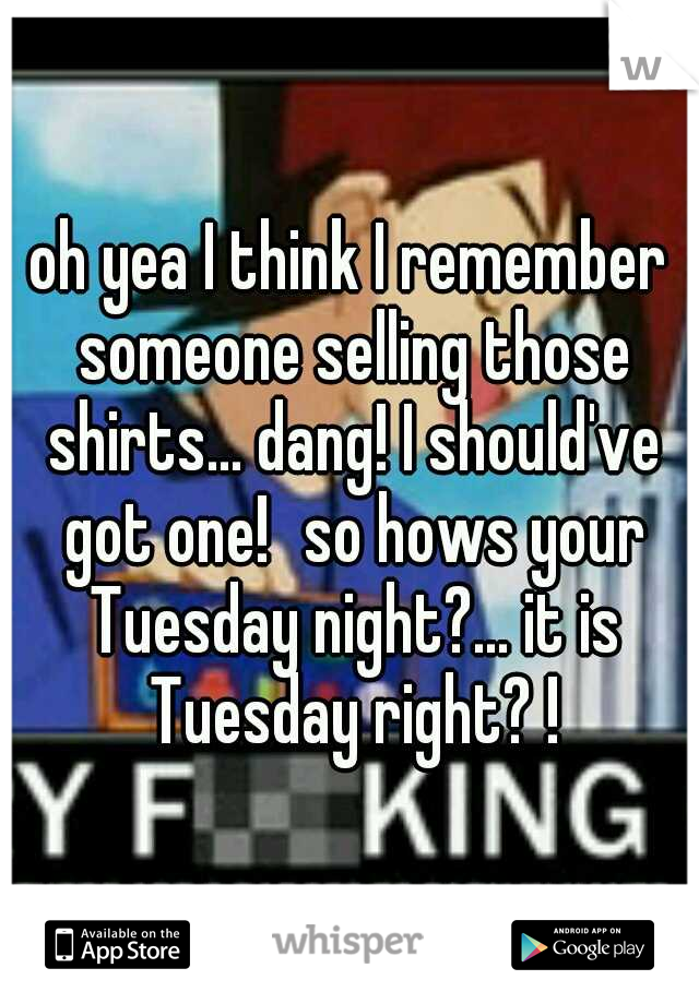 oh yea I think I remember someone selling those shirts... dang! I should've got one!
so hows your Tuesday night?... it is Tuesday right? !