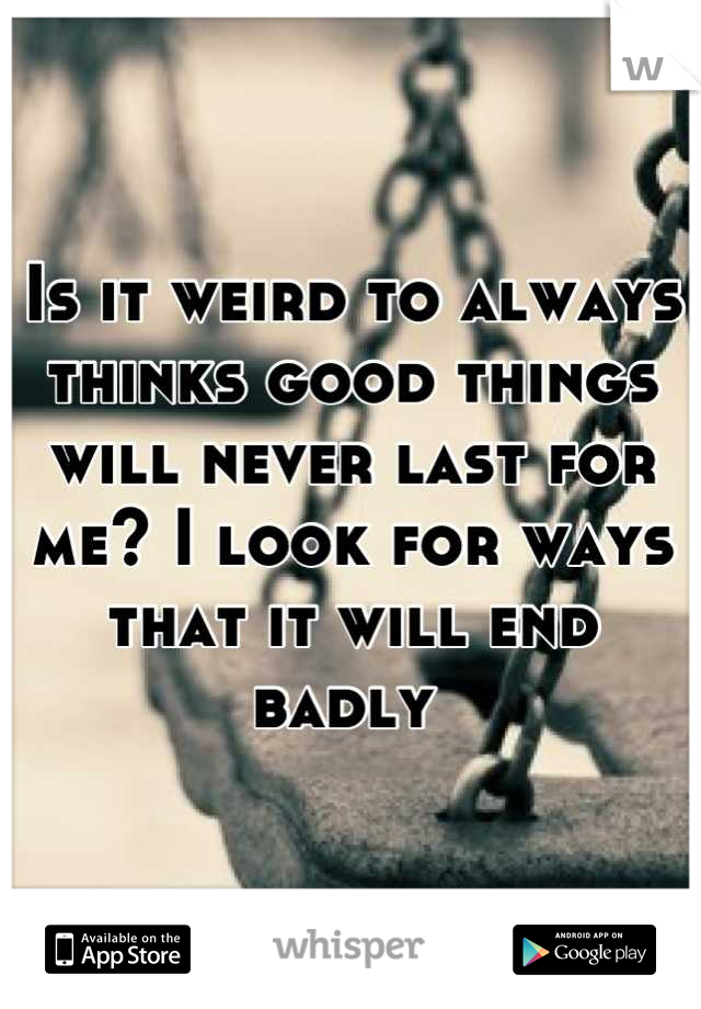 Is it weird to always thinks good things will never last for me? I look for ways that it will end badly 