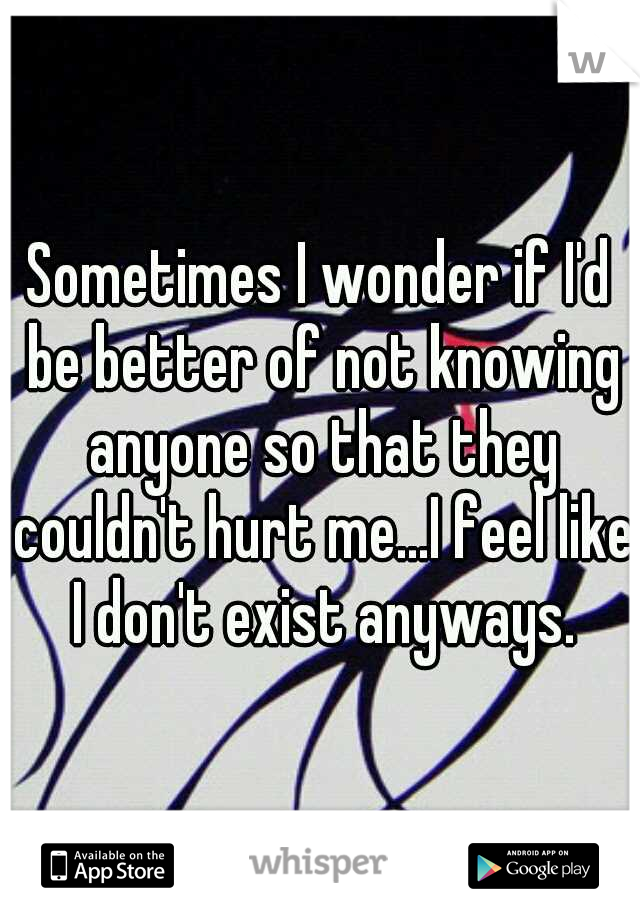 Sometimes I wonder if I'd be better of not knowing anyone so that they couldn't hurt me...I feel like I don't exist anyways.