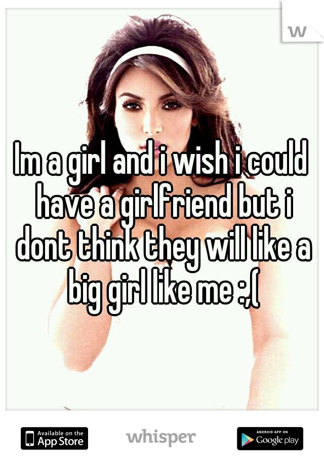 Im a girl and i wish i could have a girlfriend but i dont think they will like a big girl like me :,(