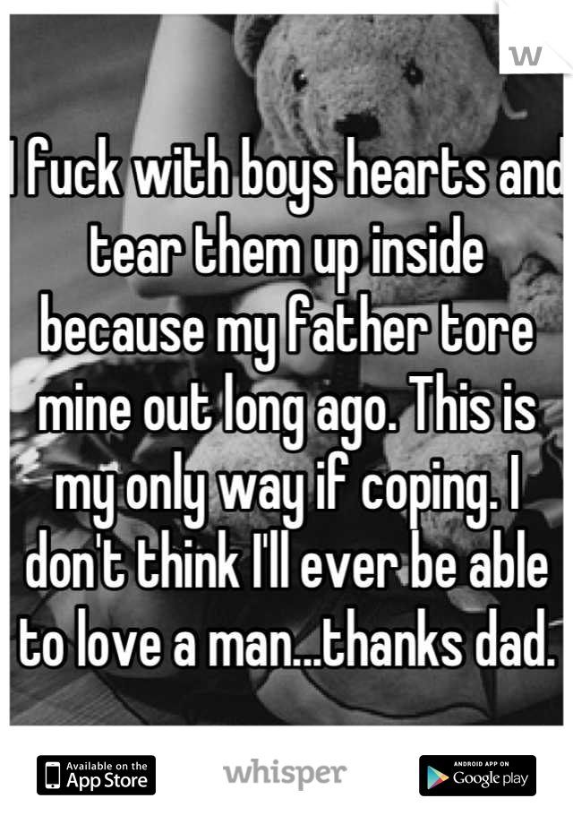 I fuck with boys hearts and tear them up inside because my father tore mine out long ago. This is my only way if coping. I don't think I'll ever be able to love a man...thanks dad.