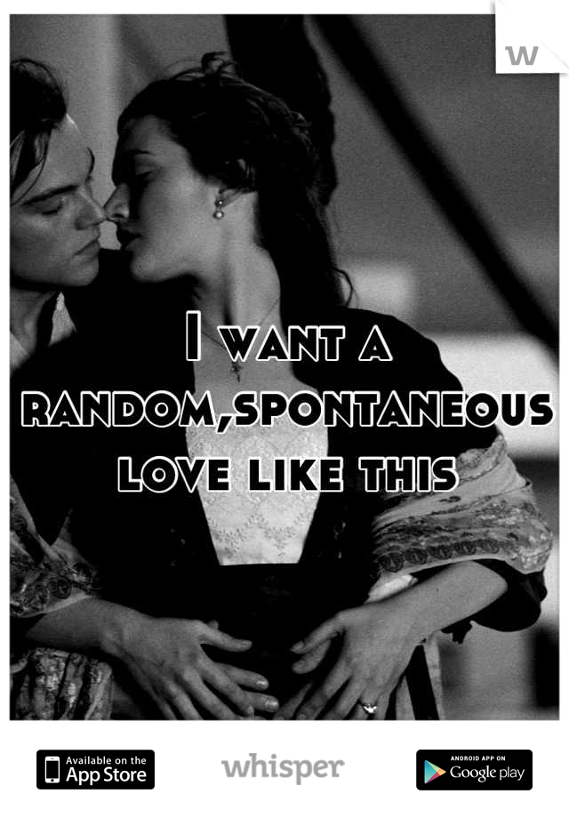 I want a random,spontaneous love like this