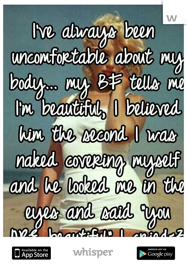 I've always been uncomfortable about my body... my BF tells me I'm beautiful, I believed him the second I was naked covering myself and he looked me in the eyes and said "you ARE beautiful"..I cried<3