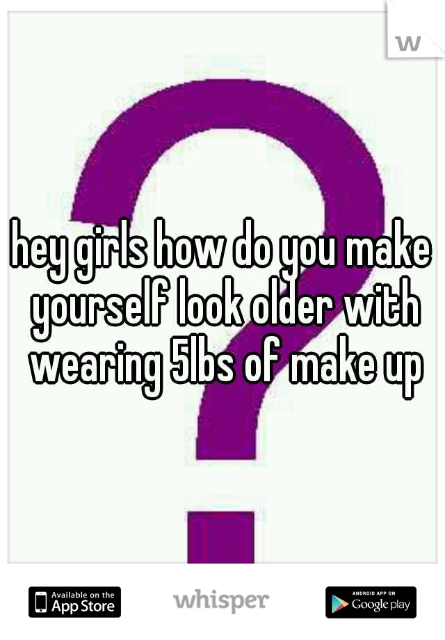 hey girls how do you make yourself look older with wearing 5lbs of make up
