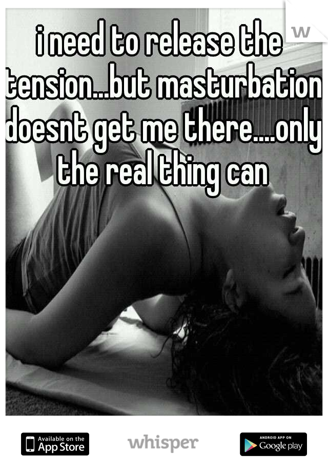 i need to release the tension...but masturbation doesnt get me there....only the real thing can