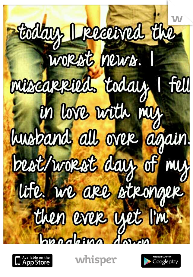 today I received the worst news. I miscarried. today I fell in love with my husband all over again. best/worst day of my life. we are stronger then ever yet I'm breaking down. 