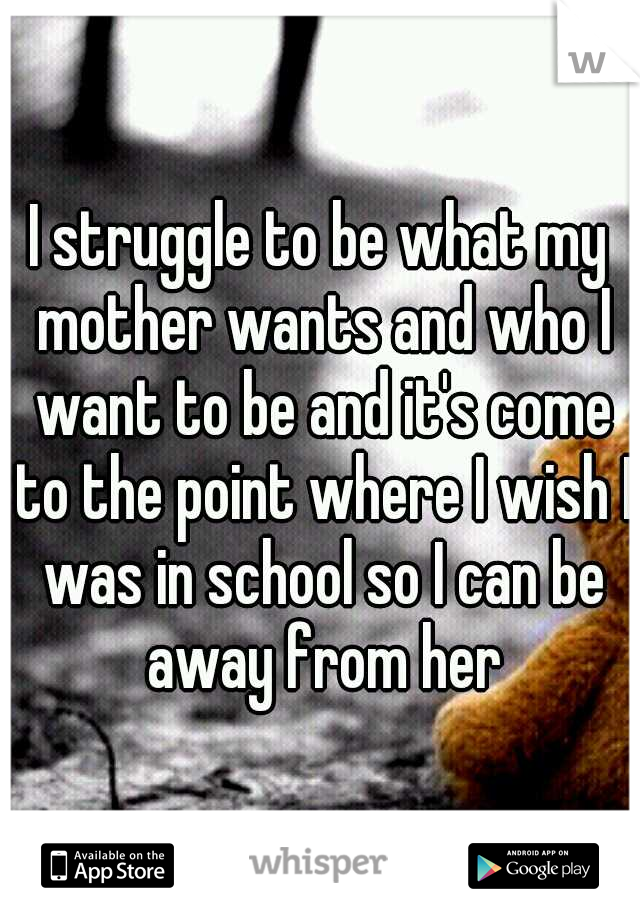 I struggle to be what my mother wants and who I want to be and it's come to the point where I wish I was in school so I can be away from her