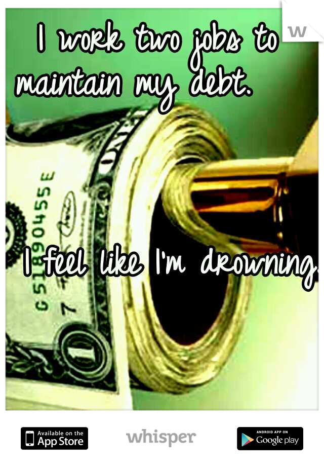 I work two jobs to maintain my debt.                                                                     I feel like I'm drowning.