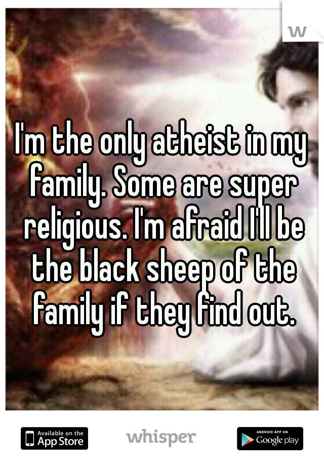 I'm the only atheist in my family. Some are super religious. I'm afraid I'll be the black sheep of the family if they find out.