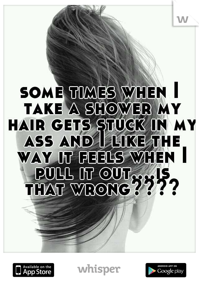 some times when I take a shower my hair gets stuck in my ass and I like the way it feels when I pull it out....is that wrong????