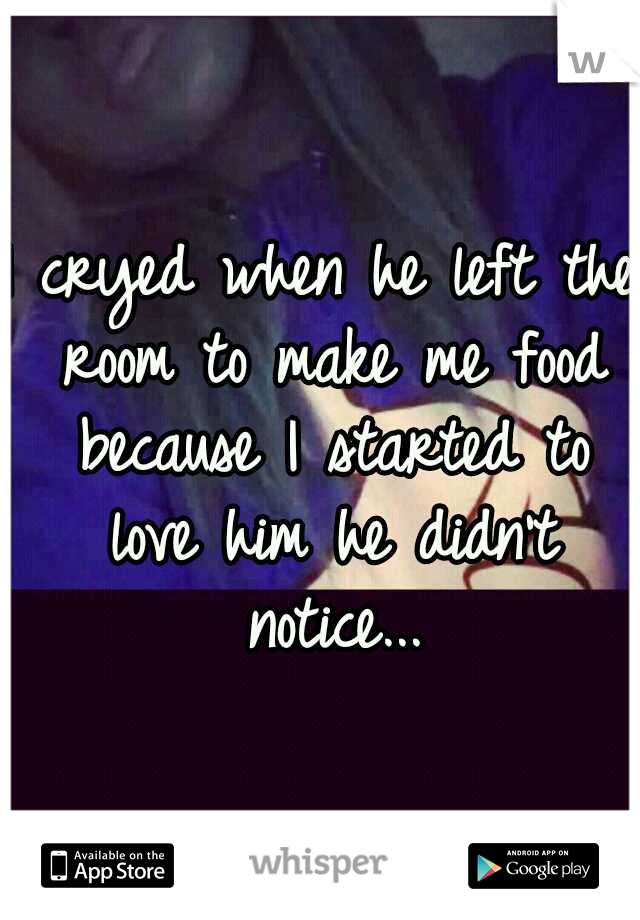 I cryed when he left the room to make me food because I started to love him
he didn't notice...