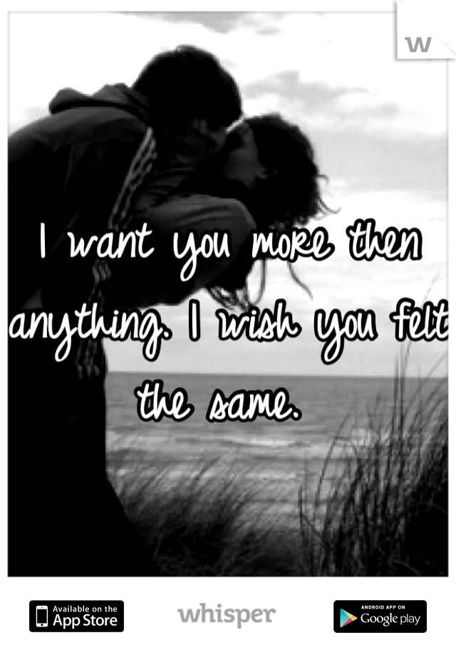 I want you more then anything. I wish you felt the same. 