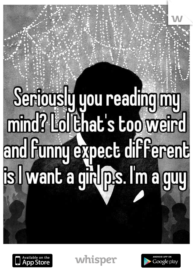 Seriously you reading my mind? Lol that's too weird and funny expect different is I want a girl p.s. I'm a guy 