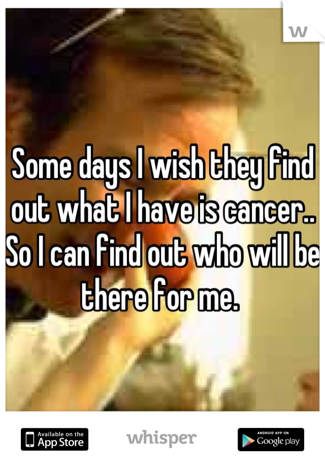 Some days I wish they find out what I have is cancer.. So I can find out who will be there for me. 