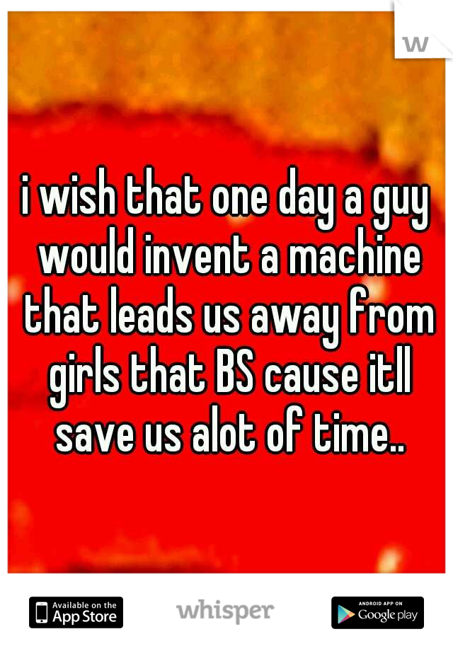 i wish that one day a guy would invent a machine that leads us away from girls that BS cause itll save us alot of time..