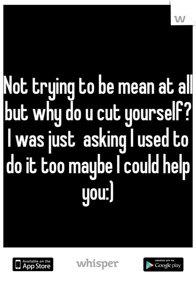 Not trying to be mean at all but why do u cut yourself? I was just  asking I used to do it too maybe I could help you:)