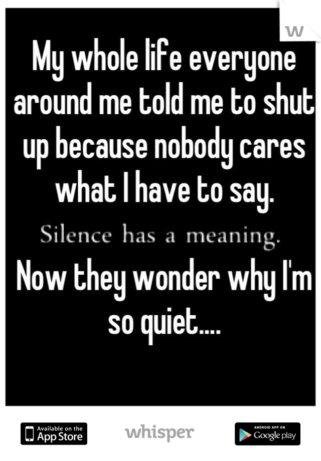 My whole life everyone around me told me to shut up because nobody cares what I have to say. 

Now they wonder why I'm so quiet....