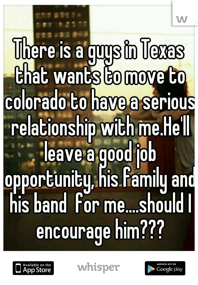 There is a guys in Texas that wants to move to colorado to have a serious relationship with me.He'll leave a good job opportunity, his family and his band  for me....should I encourage him???