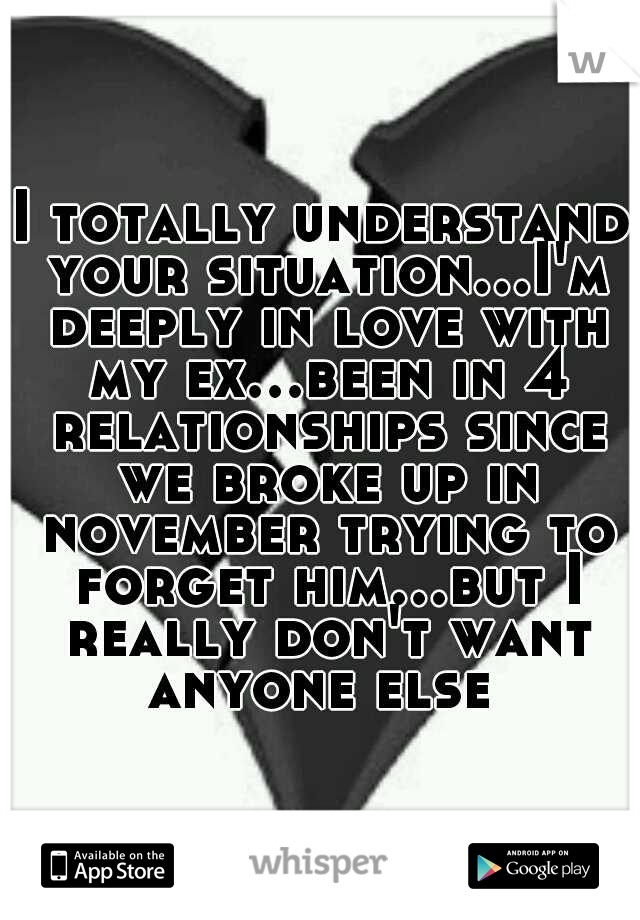 I totally understand your situation...I'm deeply in love with my ex...been in 4 relationships since we broke up in november trying to forget him...but I really don't want anyone else 