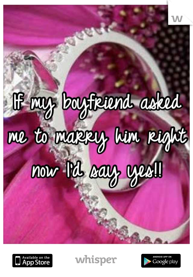 If my boyfriend asked me to marry him right now I'd say yes!!