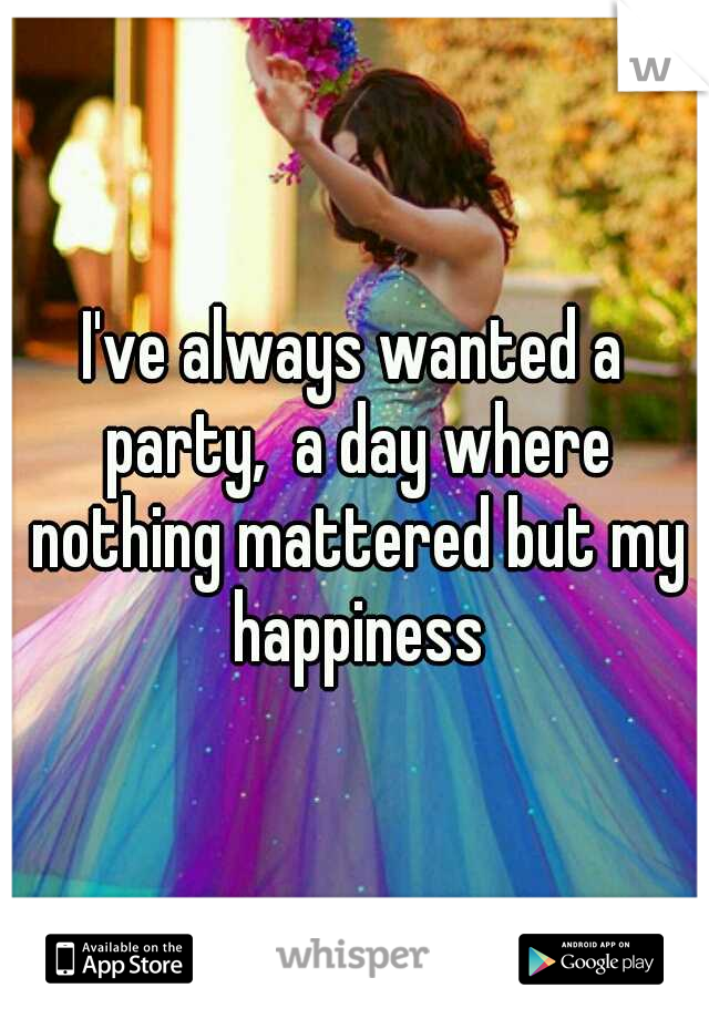 I've always wanted a party,  a day where nothing mattered but my happiness