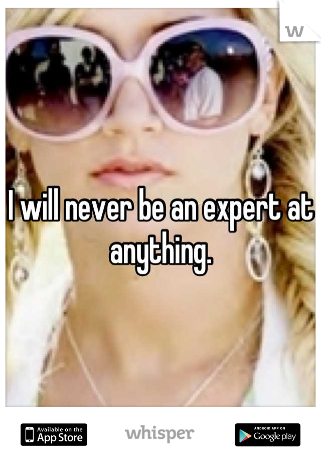 I will never be an expert at anything.