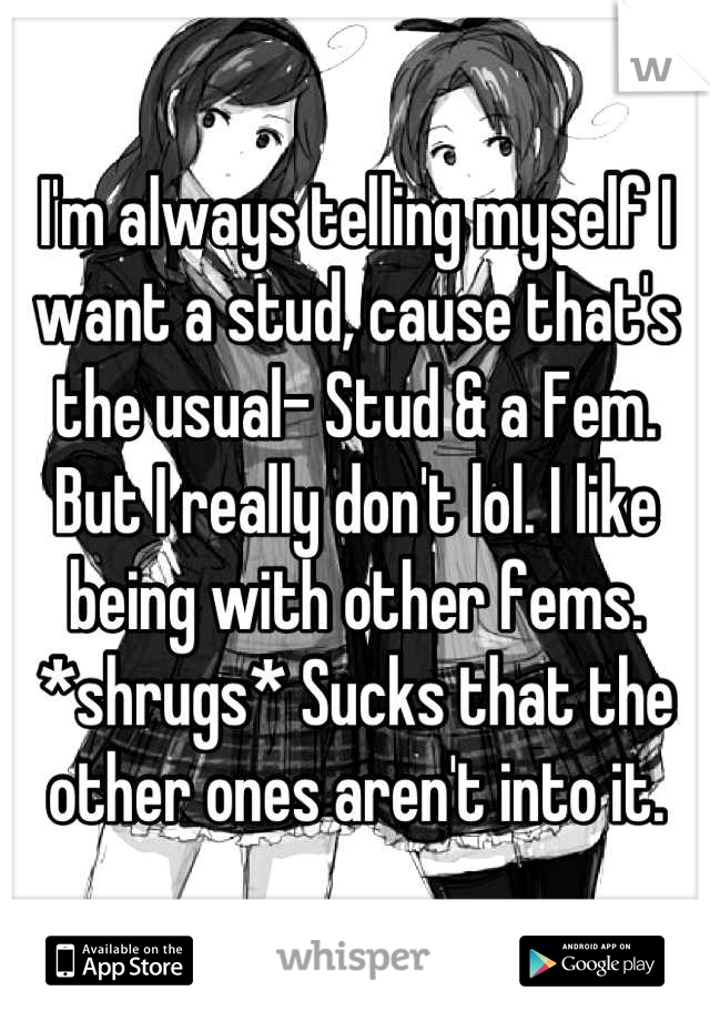 I'm always telling myself I want a stud, cause that's the usual- Stud & a Fem. But I really don't lol. I like being with other fems. *shrugs* Sucks that the other ones aren't into it.
