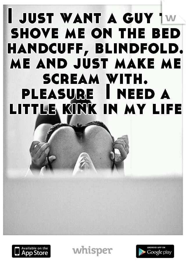 I just want a guy to shove me on the bed handcuff, blindfold. me and just make me scream with. pleasure  I need a little kink in my life