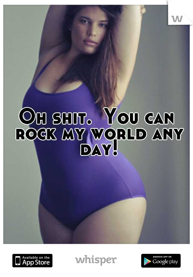 Oh shit.  You can rock my world any day!