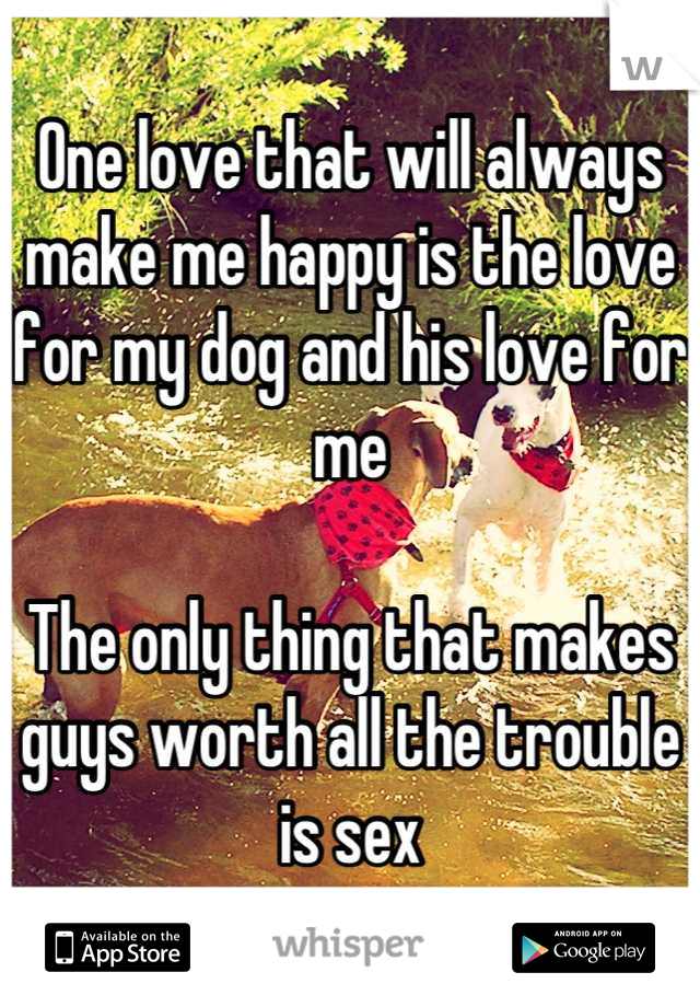 One love that will always make me happy is the love for my dog and his love for me

The only thing that makes guys worth all the trouble is sex