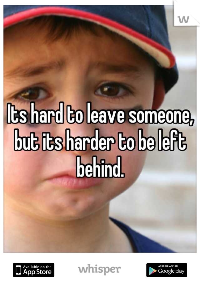 Its hard to leave someone, but its harder to be left behind.