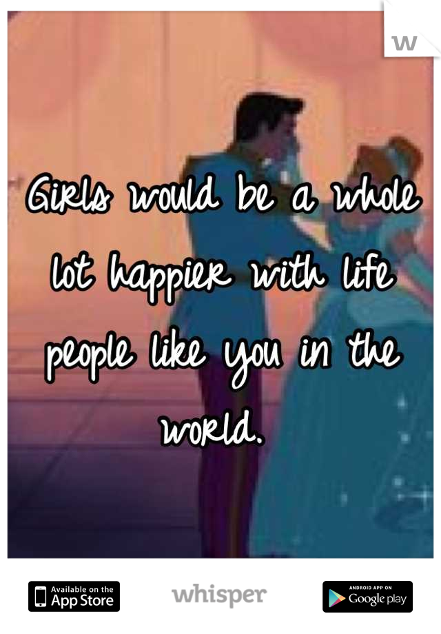 Girls would be a whole lot happier with life people like you in the world. 