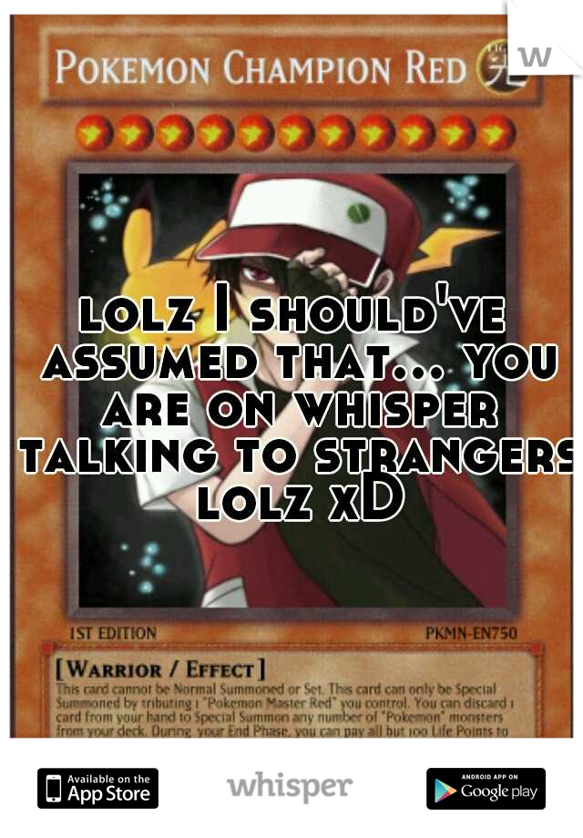 lolz I should've assumed that... you are on whisper talking to strangers lolz xD