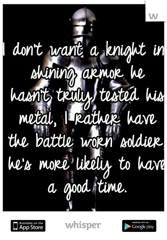 I don't want a knight in shining armor he hasn't truly tested his metal, I rather have the battle worn soldier, he's more likely to have a good time.
