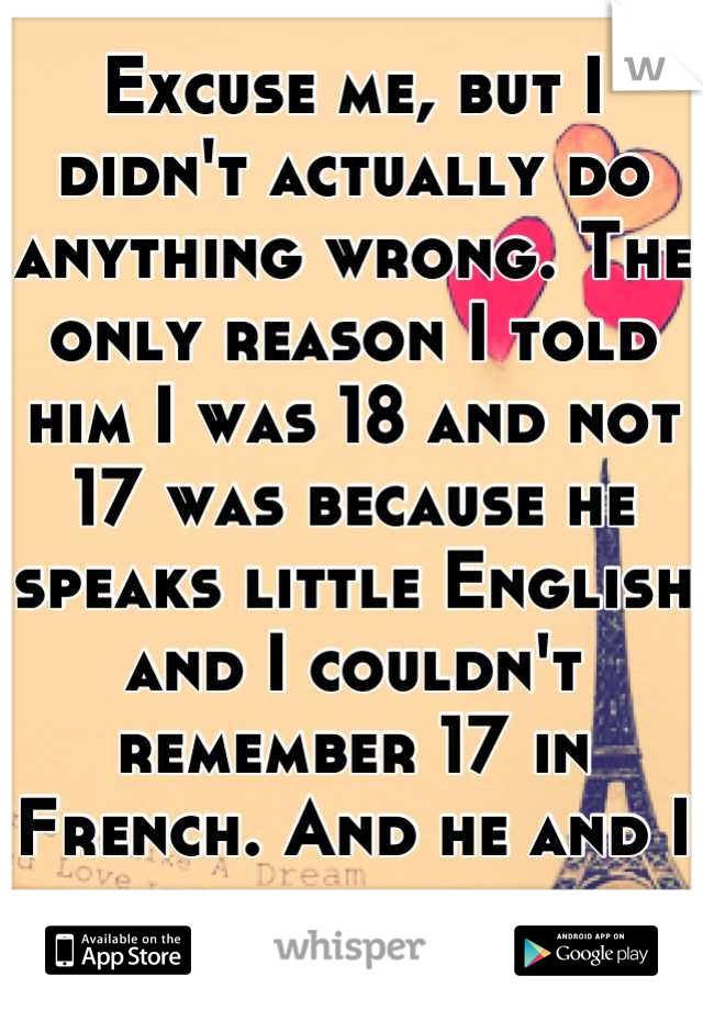 Excuse me, but I didn't actually do anything wrong. The only reason I told him I was 18 and not 17 was because he speaks little English and I couldn't remember 17 in French. And he and I are friends.